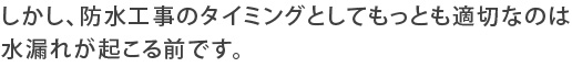 しかし、防水工事のタイミングとしてもっとも適切なのは水漏れが起こる前です。